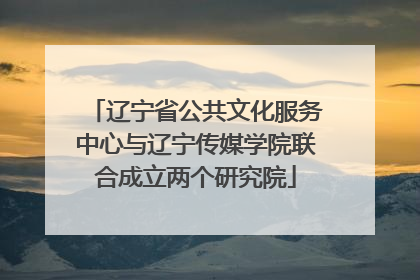 辽宁省公共文化服务中心与辽宁传媒学院联合成立两个研究院