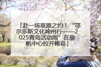 赴一场草原之约！“鄂尔多斯文化神州行——2025青岛活动周”在奥帆中心拉开帷幕