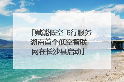 赋能低空飞行服务 湖南首个低空智联网在长沙县启动