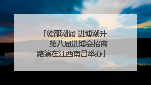 赣鄱潮涌 进博潮升——第八届进博会招商路演在江西南昌举办