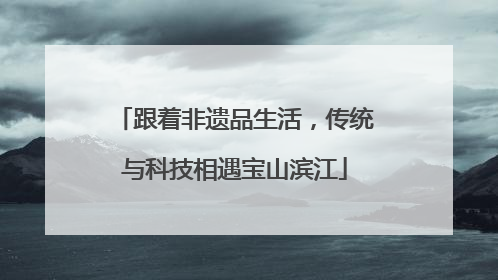 跟着非遗品生活，传统与科技相遇宝山滨江