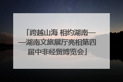 跨越山海 相约湖南——湖南文旅展厅亮相第四届中非经贸博览会