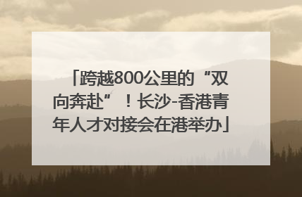 跨越800公里的“双向奔赴”！长沙-香港青年人才对接会在港举办