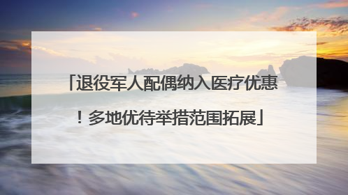 退役军人配偶纳入医疗优惠！多地优待举措范围拓展
