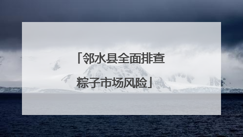 邻水县全面排查粽子市场风险