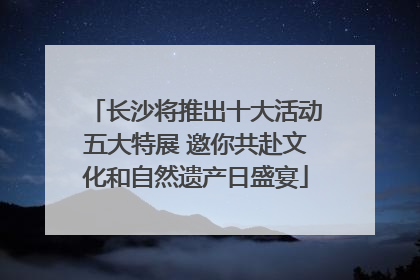 长沙将推出十大活动五大特展 邀你共赴文化和自然遗产日盛宴