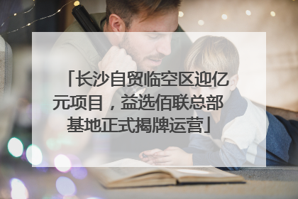 长沙自贸临空区迎亿元项目，益选佰联总部基地正式揭牌运营