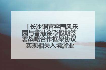 长沙铜官窑国风乐园与香港金彩假期签署战略合作框架协议 实现相关入境游业务增收超亿元
