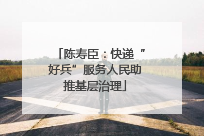 陈寿臣：快递“好兵”服务人民助推基层治理