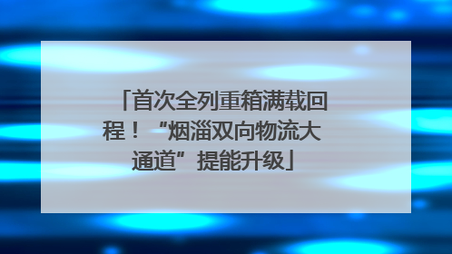 首次全列重箱满载回程！“烟淄双向物流大通道”提能升级