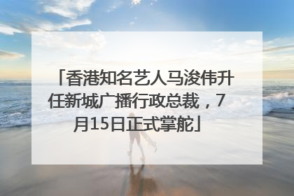 香港知名艺人马浚伟升任新城广播行政总裁，7月15日正式掌舵