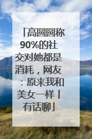高圆圆称90%的社交对她都是消耗，网友：原来我和美女一样丨有话聊
