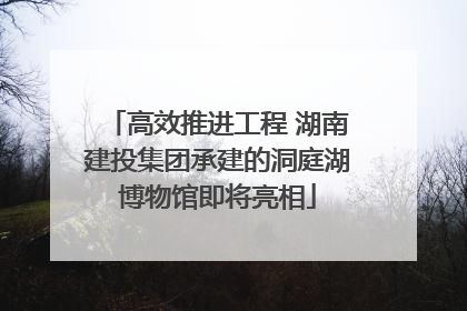 高效推进工程 湖南建投集团承建的洞庭湖博物馆即将亮相