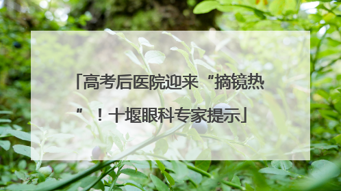 高考后医院迎来“摘镜热”！十堰眼科专家提示