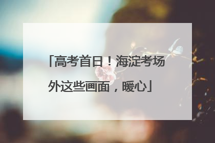 高考首日！海淀考场外这些画面，暖心