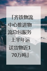 齐铁物流中心推进物流总包服务 上半年运送货物近170万吨
