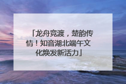龙舟竞渡，楚韵传情！知音湖北端午文化焕发新活力