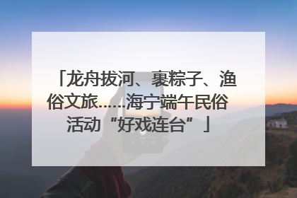 龙舟拔河、裹粽子、渔俗文旅……海宁端午民俗活动“好戏连台”