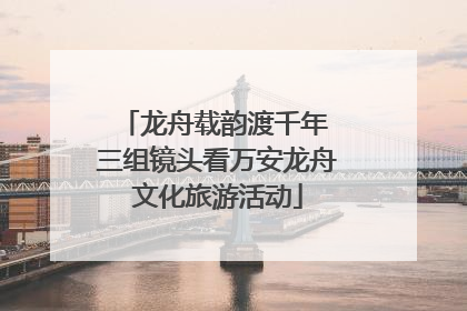 龙舟载韵渡千年 三组镜头看万安龙舟文化旅游活动