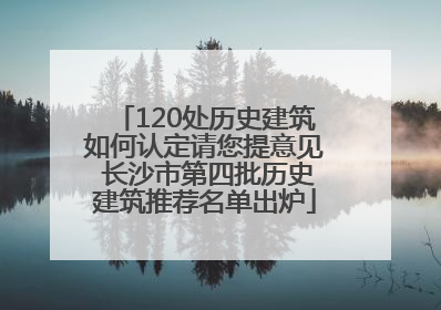 120处历史建筑如何认定请您提意见 长沙市第四批历史建筑推荐名单出炉