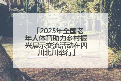 2025年全国老年人体育助力乡村振兴展示交流活动在四川北川举行