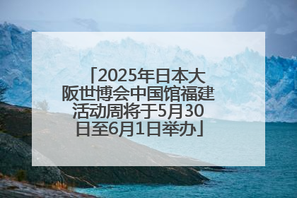 2025年日本大阪世博会中国馆福建活动周将于5月30日至6月1日举办