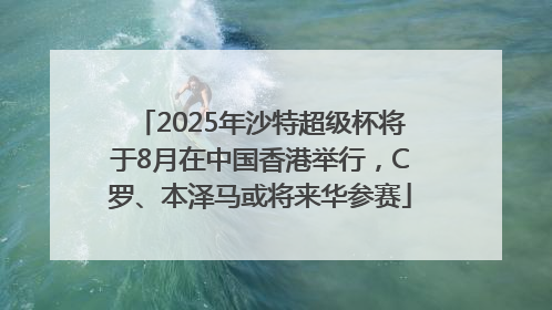 2025年沙特超级杯将于8月在中国香港举行，C罗、本泽马或将来华参赛
