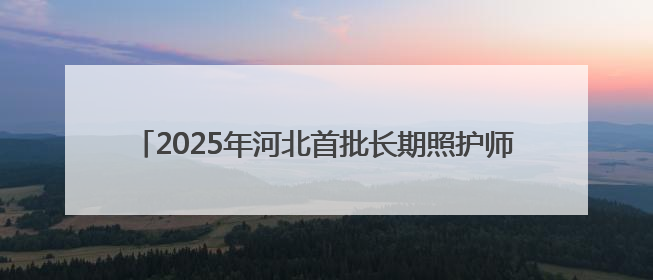 2025年河北首批长期照护师职业技能等级认定考试今日开始