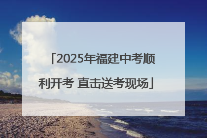 2025年福建中考顺利开考 直击送考现场