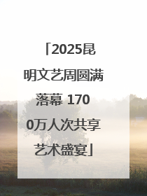 2025昆明文艺周圆满落幕 1700万人次共享艺术盛宴