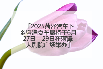 2025菏泽汽车下乡暨消夏车展将于6月27日—29日在菏泽大剧院广场举办