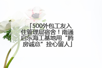 500外包工友入住管理层宿舍！南通启东海工基地用“腾房诚意”拴心留人