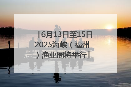 6月13日至15日 2025海峡（福州）渔业周将举行