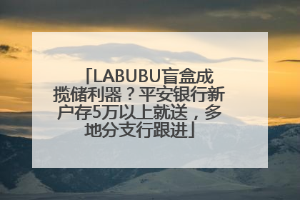 LABUBU盲盒成揽储利器？平安银行新户存5万以上就送，多地分支行跟进
